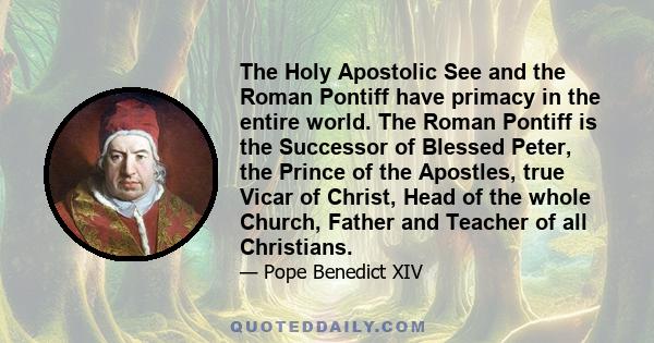 The Holy Apostolic See and the Roman Pontiff have primacy in the entire world. The Roman Pontiff is the Successor of Blessed Peter, the Prince of the Apostles, true Vicar of Christ, Head of the whole Church, Father and