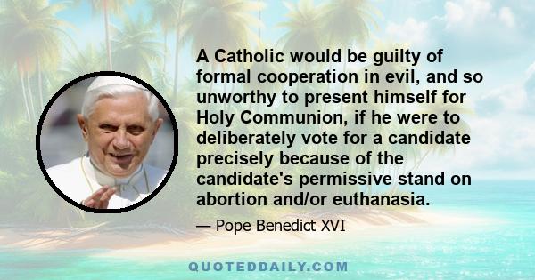 A Catholic would be guilty of formal cooperation in evil, and so unworthy to present himself for Holy Communion, if he were to deliberately vote for a candidate precisely because of the candidate's permissive stand on