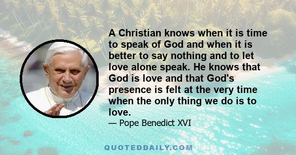 A Christian knows when it is time to speak of God and when it is better to say nothing and to let love alone speak. He knows that God is love and that God's presence is felt at the very time when the only thing we do is 