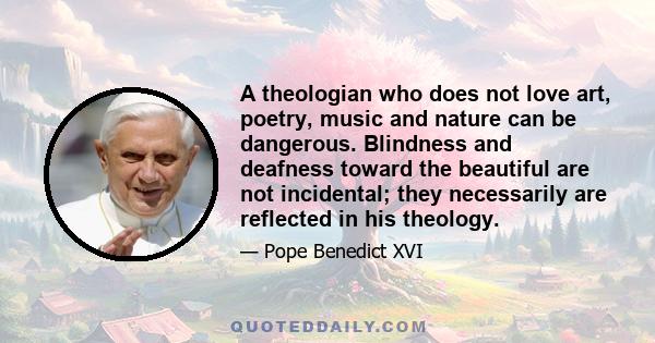 A theologian who does not love art, poetry, music and nature can be dangerous. Blindness and deafness toward the beautiful are not incidental; they necessarily are reflected in his theology.