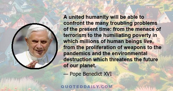 A united humanity will be able to confront the many troubling problems of the present time: from the menace of terrorism to the humiliating poverty in which millions of human beings live, from the proliferation of