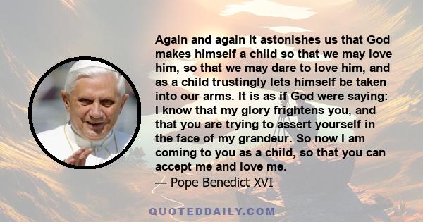 Again and again it astonishes us that God makes himself a child so that we may love him, so that we may dare to love him, and as a child trustingly lets himself be taken into our arms. It is as if God were saying: I