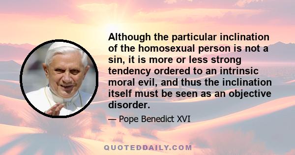 Although the particular inclination of the homosexual person is not a sin, it is more or less strong tendency ordered to an intrinsic moral evil, and thus the inclination itself must be seen as an objective disorder.