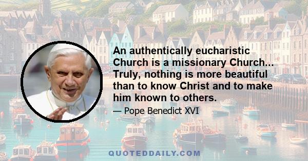 An authentically eucharistic Church is a missionary Church... Truly, nothing is more beautiful than to know Christ and to make him known to others.