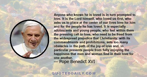 Anyone who knows he is loved is in turn prompted to love. It is the Lord himself, who loved us first, who asks us to place at the center of our lives love for him and for the people he has loved. It is especially