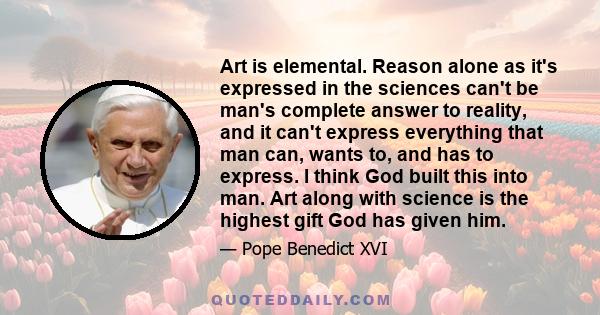 Art is elemental. Reason alone as it's expressed in the sciences can't be man's complete answer to reality, and it can't express everything that man can, wants to, and has to express. I think God built this into man.