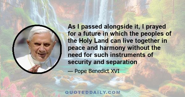 As I passed alongside it, I prayed for a future in which the peoples of the Holy Land can live together in peace and harmony without the need for such instruments of security and separation