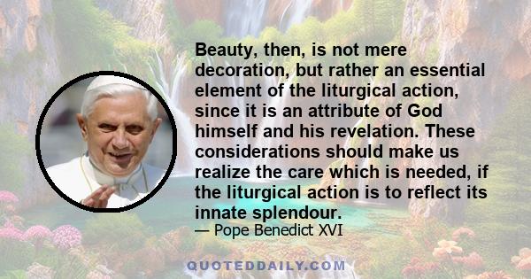 Beauty, then, is not mere decoration, but rather an essential element of the liturgical action, since it is an attribute of God himself and his revelation. These considerations should make us realize the care which is