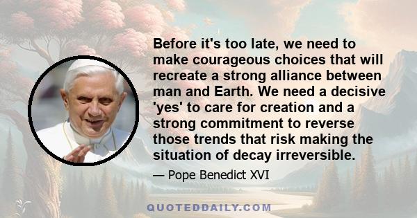 Before it's too late, we need to make courageous choices that will recreate a strong alliance between man and Earth. We need a decisive 'yes' to care for creation and a strong commitment to reverse those trends that