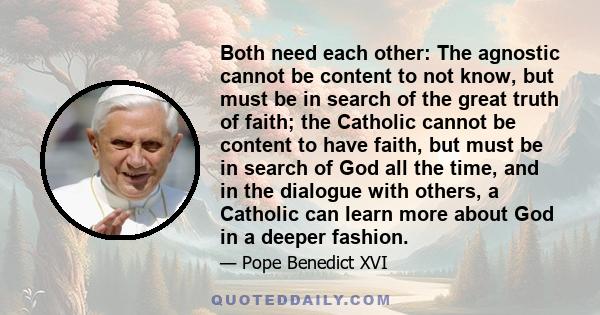 Both need each other: The agnostic cannot be content to not know, but must be in search of the great truth of faith; the Catholic cannot be content to have faith, but must be in search of God all the time, and in the