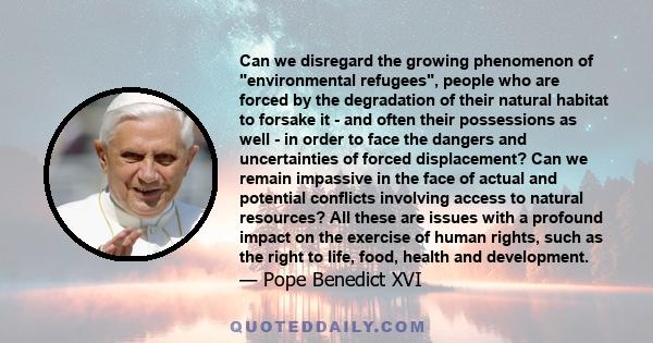 Can we disregard the growing phenomenon of environmental refugees, people who are forced by the degradation of their natural habitat to forsake it - and often their possessions as well - in order to face the dangers and 