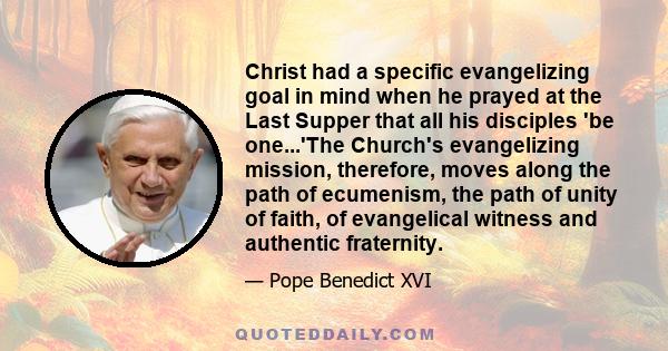 Christ had a specific evangelizing goal in mind when he prayed at the Last Supper that all his disciples 'be one...'The Church's evangelizing mission, therefore, moves along the path of ecumenism, the path of unity of