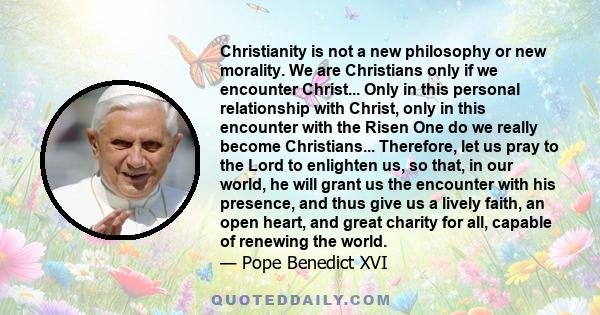 Christianity is not a new philosophy or new morality. We are Christians only if we encounter Christ... Only in this personal relationship with Christ, only in this encounter with the Risen One do we really become