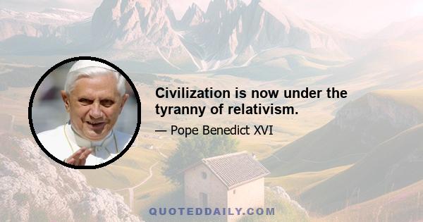 Civilization is now under the tyranny of relativism.