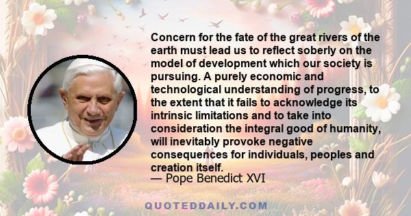 Concern for the fate of the great rivers of the earth must lead us to reflect soberly on the model of development which our society is pursuing. A purely economic and technological understanding of progress, to the