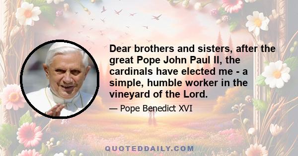 Dear brothers and sisters, after the great Pope John Paul II, the cardinals have elected me - a simple, humble worker in the vineyard of the Lord.