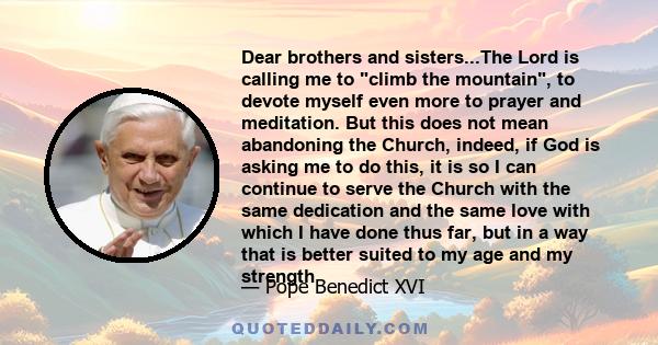 Dear brothers and sisters...The Lord is calling me to climb the mountain, to devote myself even more to prayer and meditation. But this does not mean abandoning the Church, indeed, if God is asking me to do this, it is