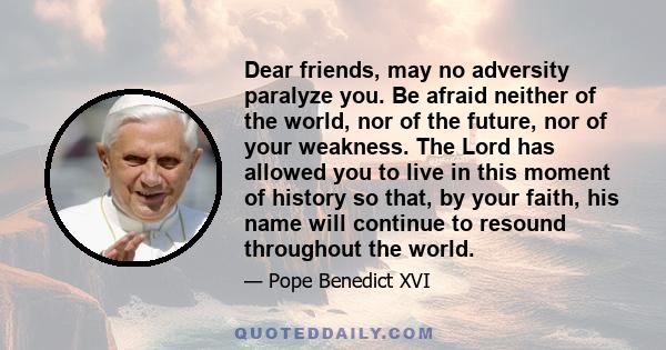 Dear friends, may no adversity paralyze you. Be afraid neither of the world, nor of the future, nor of your weakness. The Lord has allowed you to live in this moment of history so that, by your faith, his name will