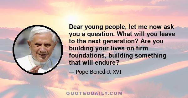 Dear young people, let me now ask you a question. What will you leave to the next generation? Are you building your lives on firm foundations, building something that will endure?