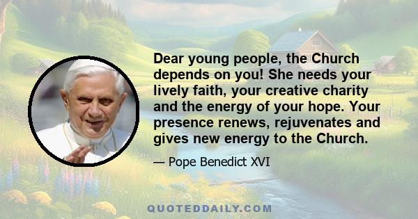 Dear young people, the Church depends on you! She needs your lively faith, your creative charity and the energy of your hope. Your presence renews, rejuvenates and gives new energy to the Church.