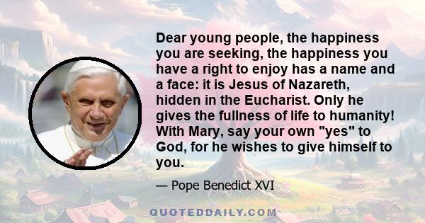 Dear young people, the happiness you are seeking, the happiness you have a right to enjoy has a name and a face: it is Jesus of Nazareth, hidden in the Eucharist. Only he gives the fullness of life to humanity! With