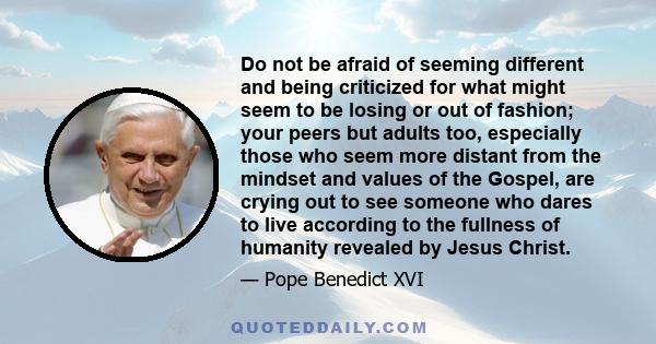 Do not be afraid of seeming different and being criticized for what might seem to be losing or out of fashion; your peers but adults too, especially those who seem more distant from the mindset and values of the Gospel, 