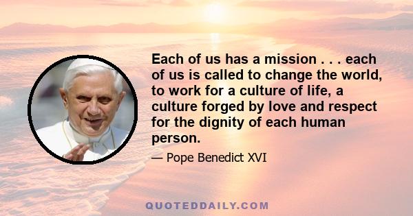 Each of us has a mission . . . each of us is called to change the world, to work for a culture of life, a culture forged by love and respect for the dignity of each human person.