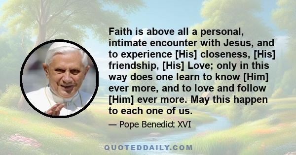 Faith is above all a personal, intimate encounter with Jesus, and to experience [His] closeness, [His] friendship, [His] Love; only in this way does one learn to know [Him] ever more, and to love and follow [Him] ever