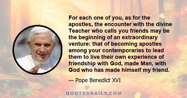 For each one of you, as for the apostles, the encounter with the divine Teacher who calls you friends may be the beginning of an extraordinary venture: that of becoming apostles among your contemporaries to lead them to 