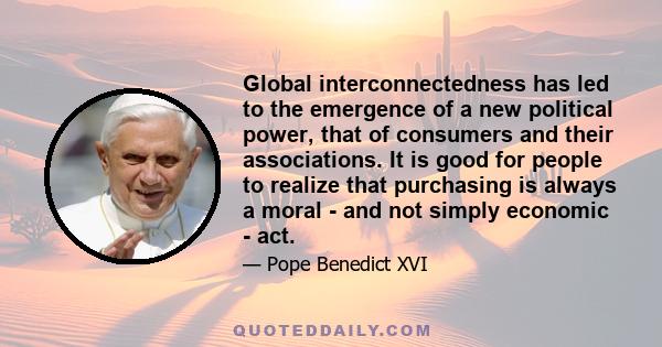 Global interconnectedness has led to the emergence of a new political power, that of consumers and their associations. It is good for people to realize that purchasing is always a moral - and not simply economic - act.