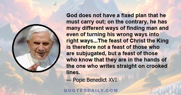 God does not have a fixed plan that he must carry out; on the contrary, he has many different ways of finding man and even of turning his wrong ways into right ways...The feast of Christ the King is therefore not a