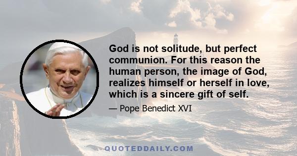 God is not solitude, but perfect communion. For this reason the human person, the image of God, realizes himself or herself in love, which is a sincere gift of self.