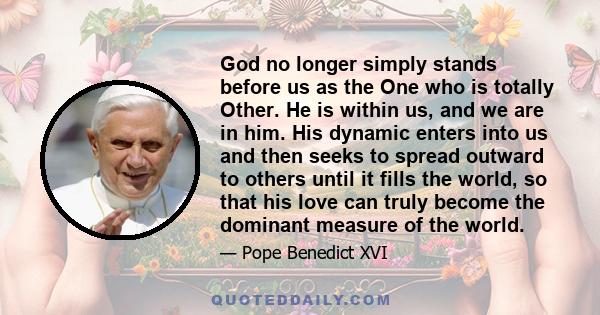 God no longer simply stands before us as the One who is totally Other. He is within us, and we are in him. His dynamic enters into us and then seeks to spread outward to others until it fills the world, so that his love 