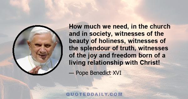 How much we need, in the church and in society, witnesses of the beauty of holiness, witnesses of the splendour of truth, witnesses of the joy and freedom born of a living relationship with Christ!