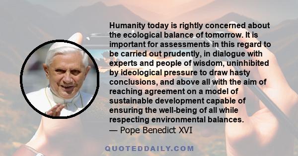 Humanity today is rightly concerned about the ecological balance of tomorrow. It is important for assessments in this regard to be carried out prudently, in dialogue with experts and people of wisdom, uninhibited by