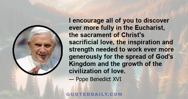 I encourage all of you to discover ever more fully in the Eucharist, the sacrament of Christ's sacrificial love, the inspiration and strength needed to work ever more generously for the spread of God's Kingdom and the