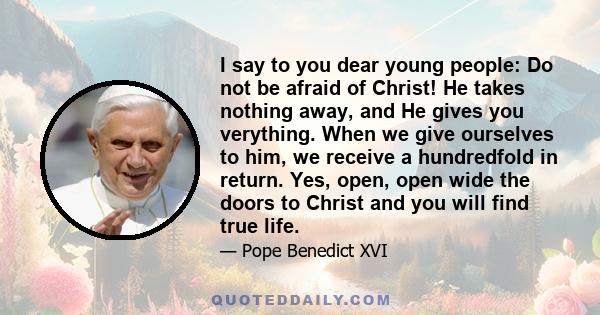 I say to you dear young people: Do not be afraid of Christ! He takes nothing away, and He gives you verything. When we give ourselves to him, we receive a hundredfold in return. Yes, open, open wide the doors to Christ