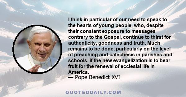 I think in particular of our need to speak to the hearts of young people, who, despite their constant exposure to messages contrary to the Gospel, continue to thirst for authenticity, goodness and truth. Much remains to 