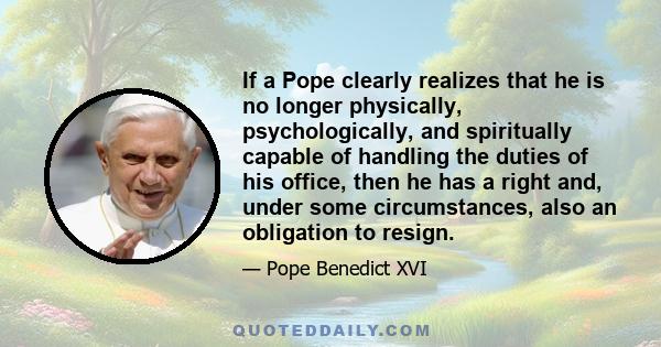 If a Pope clearly realizes that he is no longer physically, psychologically, and spiritually capable of handling the duties of his office, then he has a right and, under some circumstances, also an obligation to resign.