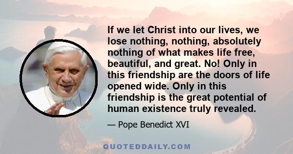 If we let Christ into our lives, we lose nothing, nothing, absolutely nothing of what makes life free, beautiful, and great. No! Only in this friendship are the doors of life opened wide. Only in this friendship is the