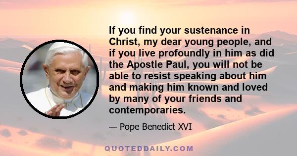 If you find your sustenance in Christ, my dear young people, and if you live profoundly in him as did the Apostle Paul, you will not be able to resist speaking about him and making him known and loved by many of your