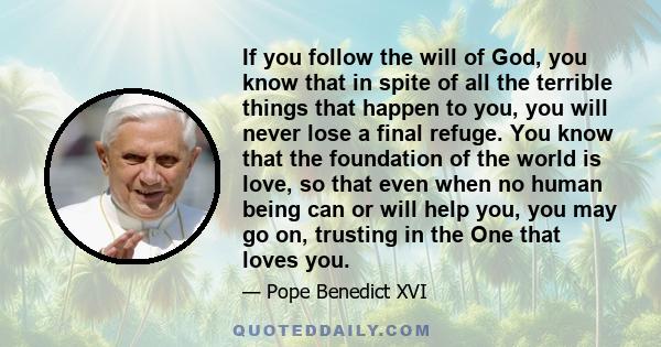 If you follow the will of God, you know that in spite of all the terrible things that happen to you, you will never lose a final refuge. You know that the foundation of the world is love, so that even when no human