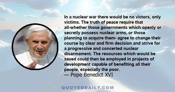 In a nuclear war there would be no victors, only victims. The truth of peace require that all-whether those governments which openly or secretly possess nuclear arms, or those planning to acquire them- agree to change