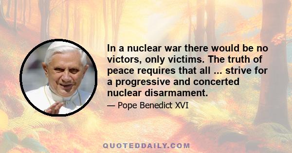 In a nuclear war there would be no victors, only victims. The truth of peace requires that all ... strive for a progressive and concerted nuclear disarmament.