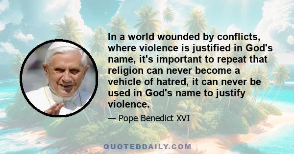 In a world wounded by conflicts, where violence is justified in God's name, it's important to repeat that religion can never become a vehicle of hatred, it can never be used in God's name to justify violence.