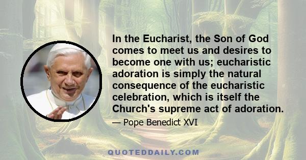 In the Eucharist, the Son of God comes to meet us and desires to become one with us; eucharistic adoration is simply the natural consequence of the eucharistic celebration, which is itself the Church's supreme act of