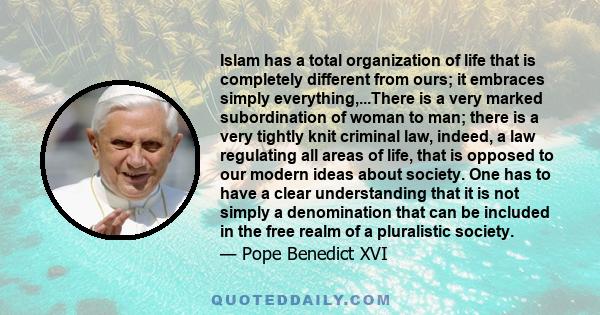 Islam has a total organization of life that is completely different from ours; it embraces simply everything,...There is a very marked subordination of woman to man; there is a very tightly knit criminal law, indeed, a