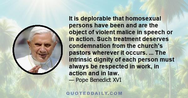 It is deplorable that homosexual persons have been and are the object of violent malice in speech or in action. Such treatment deserves condemnation from the church's pastors wherever it occurs. ... The intrinsic