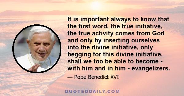 It is important always to know that the first word, the true initiative, the true activity comes from God and only by inserting ourselves into the divine initiative, only begging for this divine initiative, shall we too 