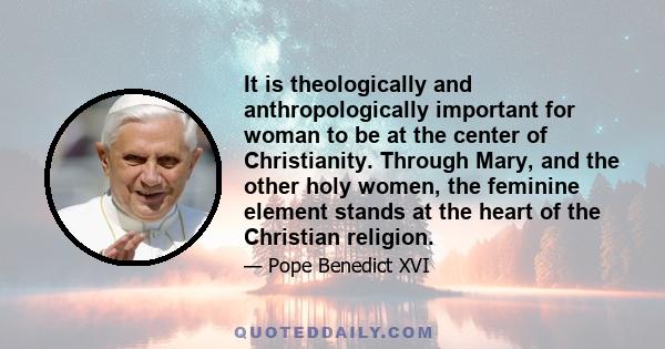 It is theologically and anthropologically important for woman to be at the center of Christianity. Through Mary, and the other holy women, the feminine element stands at the heart of the Christian religion.